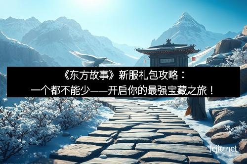 《东方故事》新服礼包攻略：一个都不能少——开启你的最强宝藏之旅！